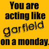 you are acting like garfield on a monday.